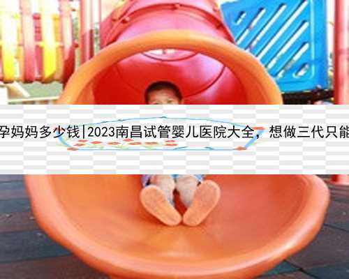 南昌找一个代孕妈妈多少钱|2023南昌试管婴儿医院大全，想做三代只能选江西省