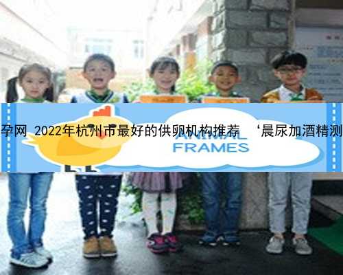 杭州贝乐代怀孕网 2022年杭州市最好的供卵机构推荐 ‘晨尿加酒精测试男女原理