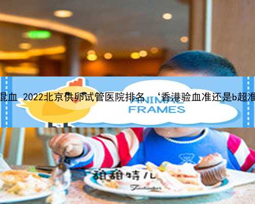 北京代生混血 2022北京供卵试管医院排名 ‘香港验血准还是b超准查男女’